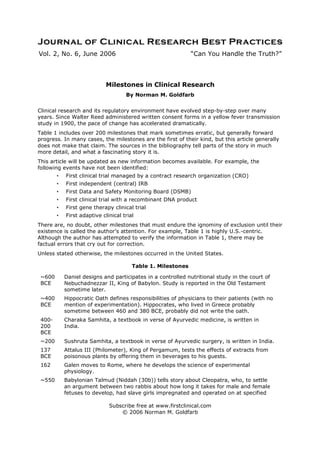 Vol. 2, No. 6, June 2006                                      “Can You Handle the Truth?”



                             Milestones in Clinical Research
                                     By Norman M. Goldfarb


Clinical research and its regulatory environment have evolved step-by-step over many
years. Since Walter Reed administered written consent forms in a yellow fever transmission
study in 1900, the pace of change has accelerated dramatically.
Table 1 includes over 200 milestones that mark sometimes erratic, but generally forward
progress. In many cases, the milestones are the first of their kind, but this article generally
does not make that claim. The sources in the bibliography tell parts of the story in much
more detail, and what a fascinating story it is.
This article will be updated as new information becomes available. For example, the
following events have not been identified:
        •   First clinical trial managed by a contract research organization (CRO)
        •   First independent (central) IRB
        •   First Data and Safety Monitoring Board (DSMB)
        •   First clinical trial with a recombinant DNA product
        •   First gene therapy clinical trial
        •   First adaptive clinical trial
There are, no doubt, other milestones that must endure the ignominy of exclusion until their
existence is called the author’s attention. For example, Table 1 is highly U.S.-centric.
Although the author has attempted to verify the information in Table 1, there may be
factual errors that cry out for correction.
Unless stated otherwise, the milestones occurred in the United States.

                                        Table 1. Milestones

 ~600       Daniel designs and participates in a controlled nutritional study in the court of
 BCE        Nebuchadnezzar II, King of Babylon. Study is reported in the Old Testament
            sometime later.
 ~400       Hippocratic Oath defines responsibilities of physicians to their patients (with no
 BCE        mention of experimentation). Hippocrates, who lived in Greece probably
            sometime between 460 and 380 BCE, probably did not write the oath.
 400-       Charaka Samhita, a textbook in verse of Ayurvedic medicine, is written in
 200        India.
 BCE
 ~200       Sushruta Samhita, a textbook in verse of Ayurvedic surgery, is written in India.
 137        Attalus III (Philometer), King of Pergamum, tests the effects of extracts from
 BCE        poisonous plants by offering them in beverages to his guests.
 162        Galen moves to Rome, where he develops the science of experimental
            physiology.
 ~550       Babylonian Talmud (Niddah (30b)) tells story about Cleopatra, who, to settle
            an argument between two rabbis about how long it takes for male and female
            fetuses to develop, had slave girls impregnated and operated on at specified

                              Subscribe free at www.firstclinical.com
                                  © 2006 Norman M. Goldfarb
 