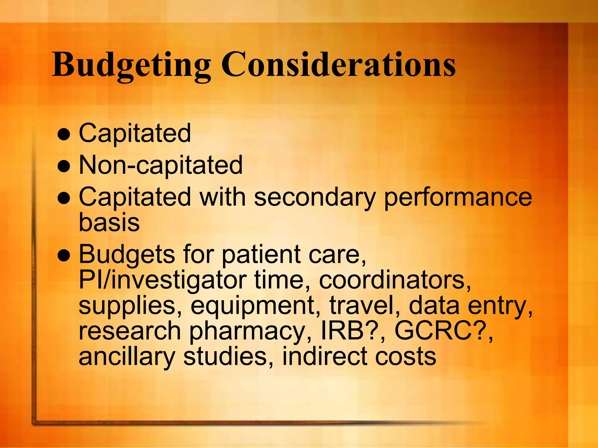 Budgeting Considerations
 Capitated
 Non-capitated
 Capitated with secondary performance
basis
 Budgets for patient care,
PI/investigator time, coordinators,
supplies, equipment, travel, data entry,
research pharmacy, IRB?, GCRC?,
ancillary studies, indirect costs
 
