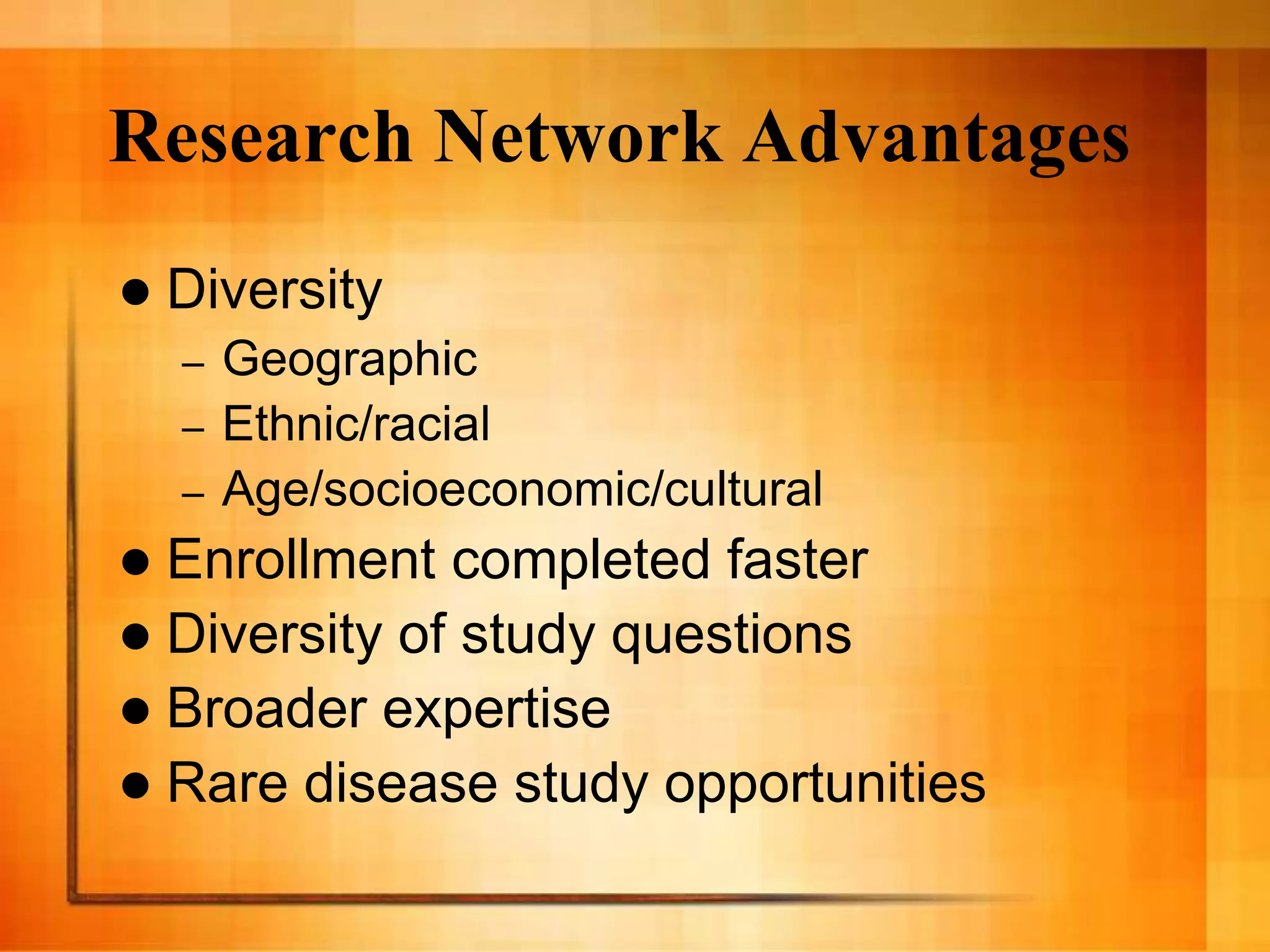 Research Network Advantages
 Diversity
– Geographic
– Ethnic/racial
– Age/socioeconomic/cultural
 Enrollment completed faster
 Diversity of study questions
 Broader expertise
 Rare disease study opportunities
 
