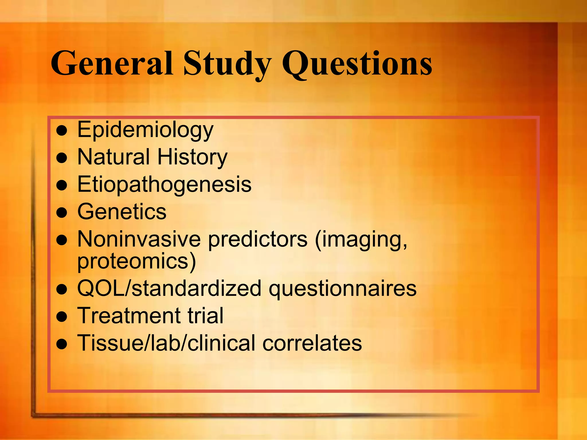 General Study Questions
 Epidemiology
 Natural History
 Etiopathogenesis
 Genetics
 Noninvasive predictors (imaging,
proteomics)
 QOL/standardized questionnaires
 Treatment trial
 Tissue/lab/clinical correlates
 