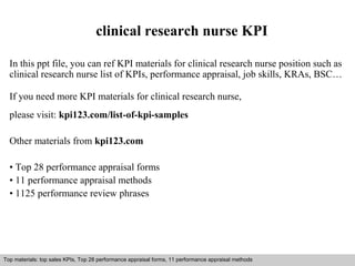clinical research nurse KPI 
In this ppt file, you can ref KPI materials for clinical research nurse position such as 
clinical research nurse list of KPIs, performance appraisal, job skills, KRAs, BSC… 
If you need more KPI materials for clinical research nurse, 
please visit: kpi123.com/list-of-kpi-samples 
Other materials from kpi123.com 
• Top 28 performance appraisal forms 
• 11 performance appraisal methods 
• 1125 performance review phrases 
Top materials: top sales KPIs, Top 28 performance appraisal forms, 11 performance appraisal methods 
Interview questions and answers – free download/ pdf and ppt file 
 