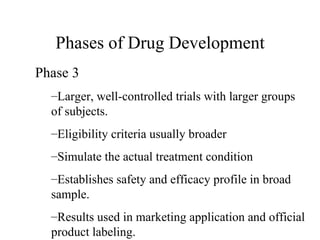 Phases of Drug Development Phase 3  Larger, well-controlled trials with larger groups of subjects. Eligibility criteria usually broader Simulate the actual treatment condition Establishes safety and efficacy profile in broad sample. Results used in marketing application and official product labeling. 