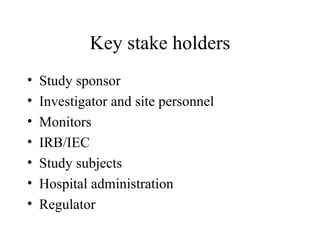 Key stake holders Study sponsor Investigator and site personnel Monitors IRB/IEC Study subjects Hospital administration Regulator 
