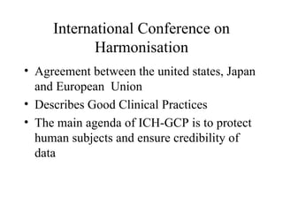 International Conference on Harmonisation Agreement between the united states, Japan and European  Union Describes Good Clinical Practices The main agenda of ICH-GCP is to protect human subjects and ensure credibility of data 