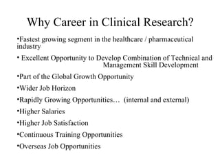 Why Career in Clinical Research? Fastest growing segment in the healthcare / pharmaceutical industry Excellent Opportunity to Develop Combination of Technical and  Management Skill Development Part of the Global Growth Opportunity Wider Job Horizon Rapidly Growing Opportunities…  (internal and external) Higher Salaries Higher Job Satisfaction Continuous Training Opportunities Overseas Job Opportunities 