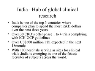 India –Hub of global clinical research India is one of the top 3 countries where companies plan to spend the most R&D dollars over the next three years Over 30 CRO’s offer phase 1 to 4 trials complying with ICH-GCP guidelines Over US$500 million FDI expected in the next 18months With 100 hospitals serving as sites for clinical trials ,India is emerging as one of the fastest recruiter of subjects across the world. 
