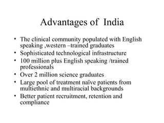 Advantages of  India The clinical community populated with English speaking ,western –trained graduates Sophisticated technological infrastructure 100 million plus English speaking /trained professionals  Over 2 million science graduates Large pool of treatment naïve patients from multiethnic and multiracial backgrounds Better patient recruitment, retention and compliance 
