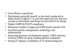 Cost effective operations Participants generally benefit ,as the trials conducted in India mostly in phase 2 -4, provide improved care and cost savings as procedures and drugs are provided at no charge Higher GMP/GLP/GCP compliance Maximum number of approved GMP plants outside USA Excellent quality management ,technology and infrastructure Increasing presence of all pharma majors ,CROs and also in-house CROs set up by leading pharma companies Strong IT industry availability of IT skilled manpower 