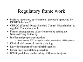 Regulatory frame work Positive regulatory environment –protocols approved by DCGI/ Schedule Y CDSCO (Central Drugs Standard Control Organization) to regulate Clinical research Further strengthening of environment by setting up National Drug Authority Intellectual property protection As of January  2005 ,recognize product patents from 1995 to present Clinical trial protocol time is reducing  Duty free import of clinical trial supplies Easier drug importation procedure ICMR guidelines on the safety of Human Subjects 