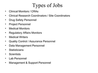 Types of Jobs Clinical Monitors / CRAs Clinical Research Coordinators / Site Coordinators Drug Safety Personnel Project Personnel Medical Monitors Regulatory Affairs Monitors Medical Writers Quality Control / Assurance Personnel Data Management Personnel Statisticians Scientists Lab Personnel Management & Support Personnel 