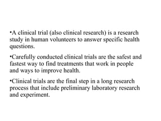 A clinical trial (also clinical research) is a research study in human volunteers to answer specific health questions. Carefully conducted clinical trials are the safest and fastest way to find treatments that work in people and ways to improve health. Clinical trials are the final step in a long research process that include preliminary laboratory research and experiment. 