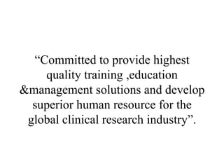 “ Committed to provide highest quality training ,education &management solutions and develop superior human resource for the global clinical research industry”. 