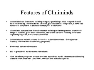 Features of Cliniminds Cliniminds is an innovative training company providing a wide range of clinical research training solutions to the students, pharmaceutical companies, CRO s and healthcare companies in India and other part of the world Cliniminds-Academy for clinical research training and management, offers wide range of full time, part time, class room, online and distance learning certificate /diploma programs, workshops &seminars Cliniminds can help to achieve the level of expertise required , through user-friendly and cost effective training programs Restricted number of students  100 % placement assistance to all students All Cliniminds programs are certified and accredited by the Pharmaceutical society of India and Cliniminds (ISO 9001/2000 certified academy) jointly. 