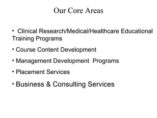 Our Core Areas Clinical Research/Medical/Healthcare Educational  Training Programs Course Content Development Management Development  Programs Placement Services Business & Consulting Services 