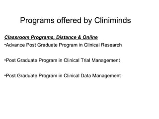 Programs offered by Cliniminds Classroom Programs, Distance & Online Advance Post Graduate Program in Clinical Research  Post Graduate Program in Clinical Trial Management Post Graduate Program in Clinical Data Management 