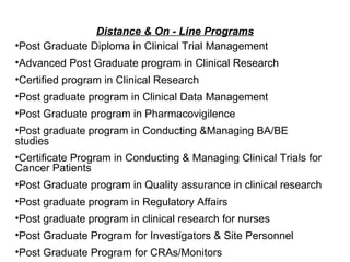 Distance & On - Line Programs Post Graduate Diploma in Clinical Trial Management Advanced Post Graduate program in Clinical Research Certified program in Clinical Research Post graduate program in Clinical Data Management Post Graduate program in Pharmacovigilence  Post graduate program in Conducting &Managing BA/BE studies  Certificate Program in Conducting & Managing Clinical Trials for Cancer Patients Post Graduate program in Quality assurance in clinical research Post graduate program in Regulatory Affairs Post graduate program in clinical research for nurses Post Graduate Program for Investigators & Site Personnel Post Graduate Program for CRAs/Monitors 