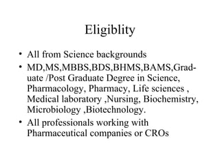 Eligiblity All from Science backgrounds MD,MS,MBBS,BDS,BHMS,BAMS,Grad-uate /Post Graduate Degree in Science, Pharmacology, Pharmacy, Life sciences , Medical laboratory ,Nursing, Biochemistry, Microbiology ,Biotechnology. All professionals working with Pharmaceutical companies or CROs 