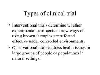 Types of clinical trial Interventional trials determine whether experimental treatments or new ways of using known therapies are safe and effective under controlled environments. Observational trials address health issues in large groups of people or populations in natural settings. 