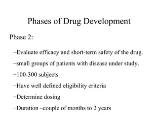 Phases of Drug Development Evaluate efficacy and short-term safety of the drug. small groups of patients with disease under study. 100-300 subjects Have well defined eligibility criteria Determine dosing Duration –couple of months to 2 years Phase 2: 