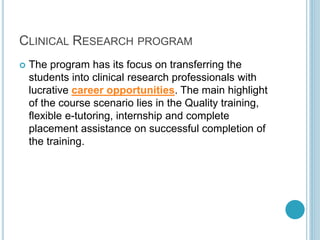 CLINICAL RESEARCH PROGRAM 
 The program has its focus on transferring the 
students into clinical research professionals with 
lucrative career opportunities. The main highlight 
of the course scenario lies in the Quality training, 
flexible e-tutoring, internship and complete 
placement assistance on successful completion of 
the training. 
 