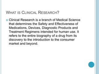 WHAT IS CLINICAL RESEARCH? 
 Clinical Research is a branch of Medical Science 
that determines the Safety and Effectiveness of 
Medications, Devices, Diagnostic Products and 
Treatment Regimens intended for human use. It 
refers to the entire biography of a drug from its 
discovery to the introduction to the consumer 
market and beyond. 
 