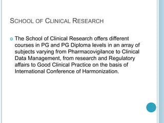 SCHOOL OF CLINICAL RESEARCH 
 The School of Clinical Research offers different 
courses in PG and PG Diploma levels in an array of 
subjects varying from Pharmacovigilance to Clinical 
Data Management, from research and Regulatory 
affairs to Good Clinical Practice on the basis of 
International Conference of Harmonization. 
 