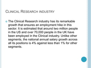 CLINICAL RESEARCH INDUSTRY 
 The Clinical Research industry has its remarkable 
growth that ensures an employment hike in this 
sector. It is estimated that around two million people 
in the US and over 70,000 people in the UK have 
been employed in the Clinical industry. Unlike other 
segments, the national annual salary growth across 
all its positions is 4% against less than 1% for other 
segments. 
 