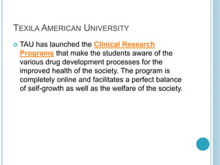 TEXILA AMERICAN UNIVERSITY 
 TAU has launched the Clinical Research 
Programs that make the students aware of the 
various drug development processes for the 
improved health of the society. The program is 
completely online and facilitates a perfect balance 
of self-growth as well as the welfare of the society. 
 