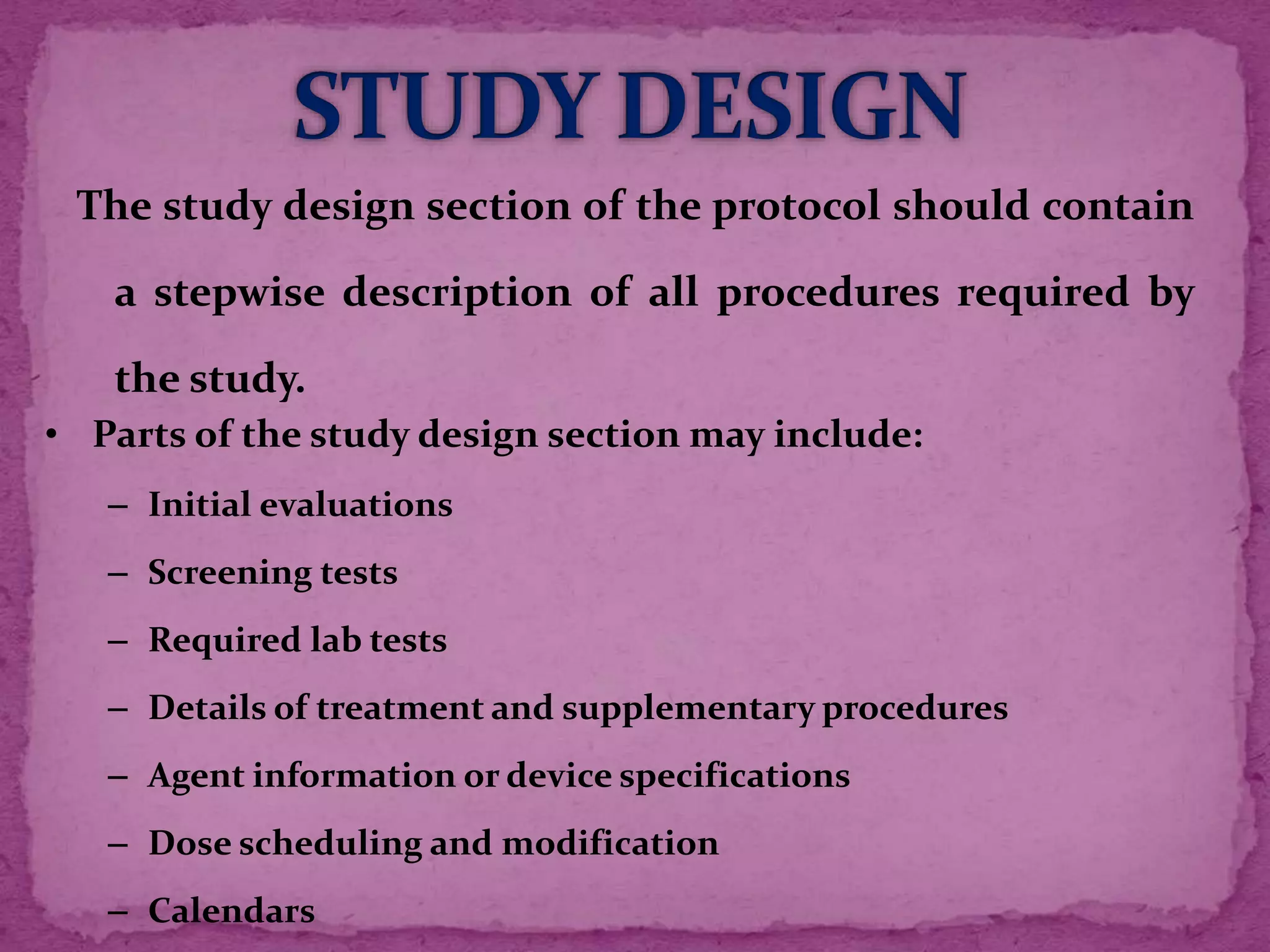 The study design section of the protocol should contain
a stepwise description of all procedures required by
the study.
• Parts of the study design section may include:
– Initial evaluations
– Screening tests
– Required lab tests
– Details of treatment and supplementary procedures
– Agent information or device specifications
– Dose scheduling and modification
– Calendars
 