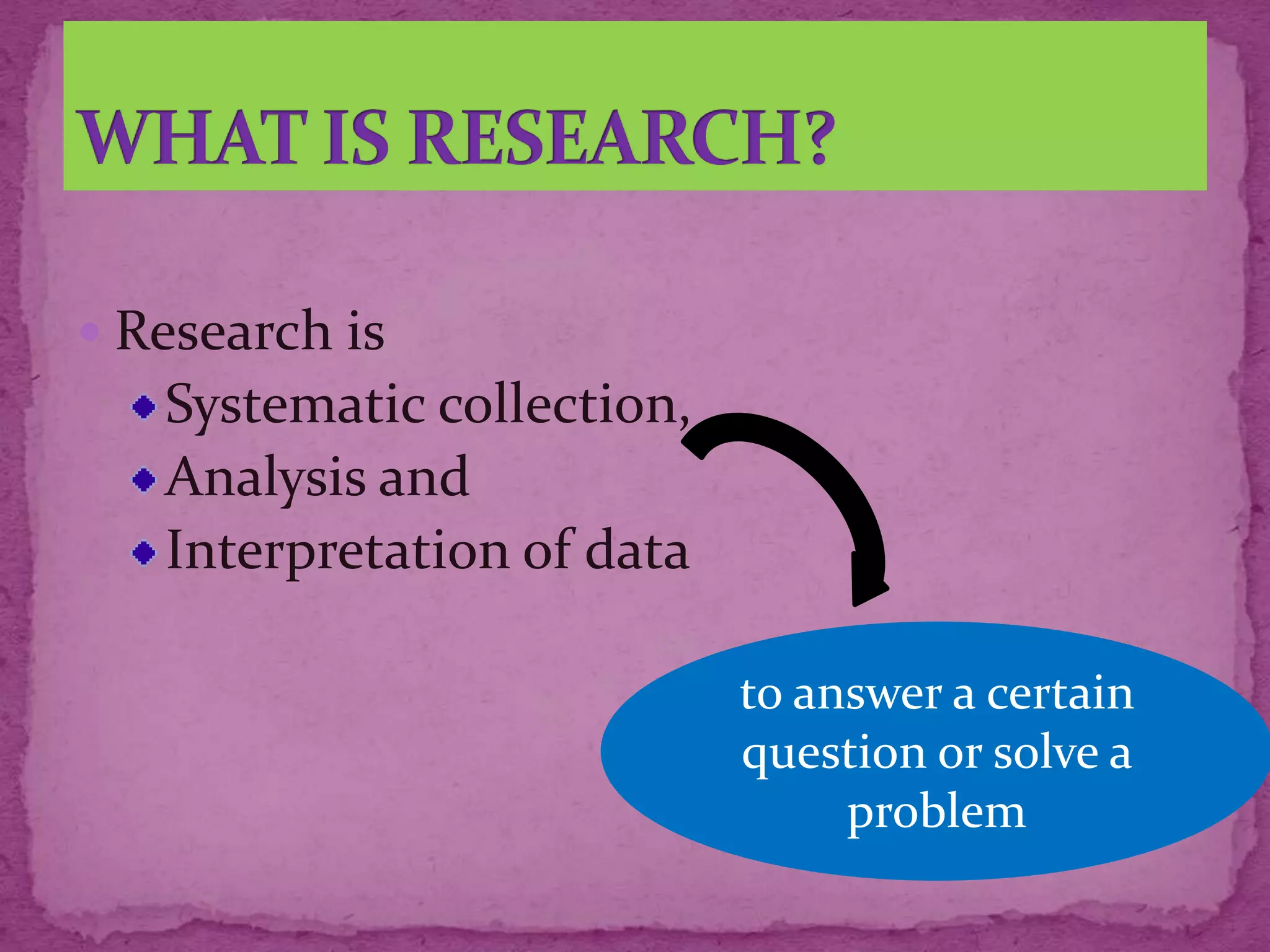  Research is
Systematic collection,
Analysis and
Interpretation of data
to answer a certain
question or solve a
problem
 