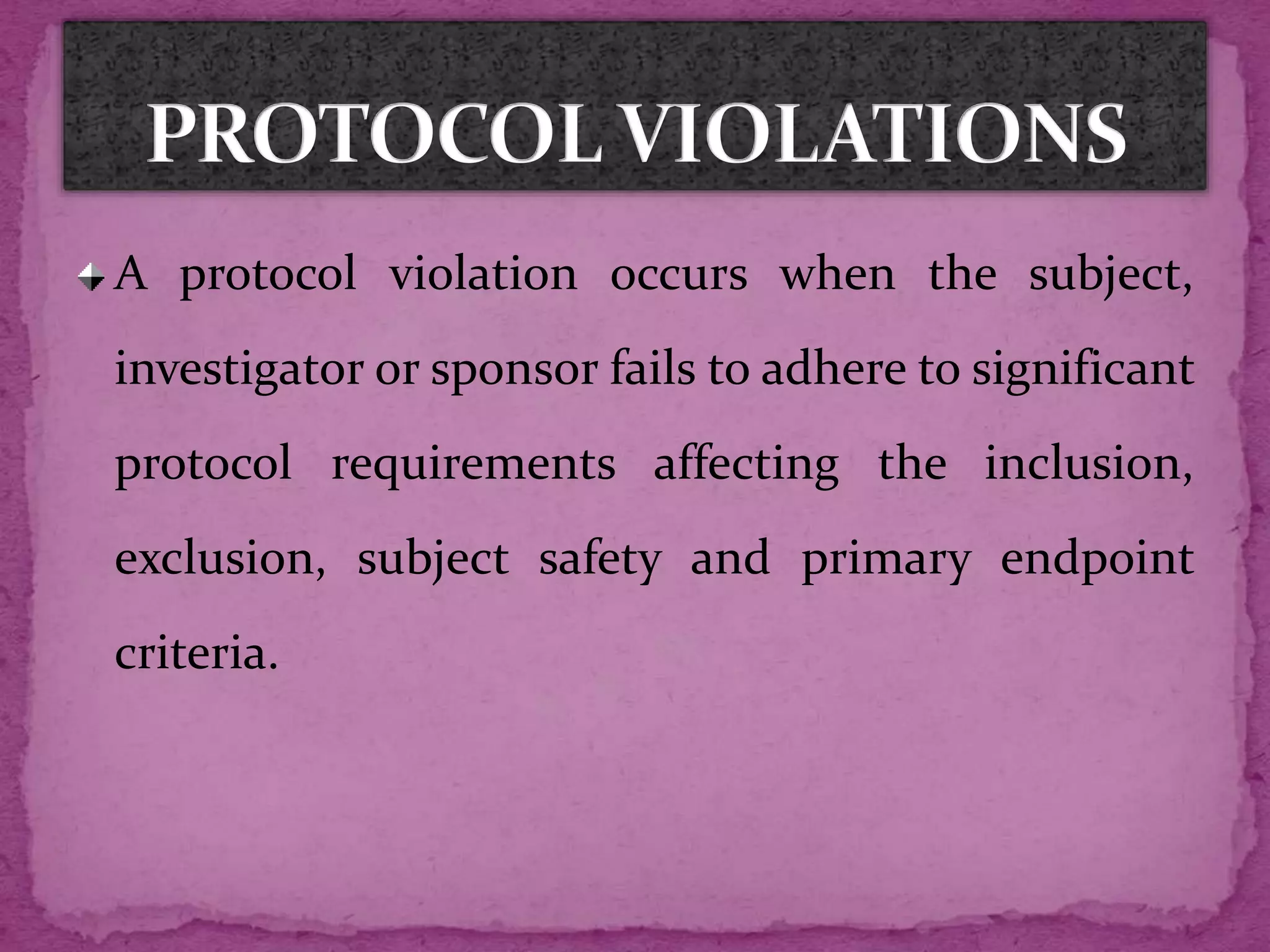 A protocol violation occurs when the subject,
investigator or sponsor fails to adhere to significant
protocol requirements affecting the inclusion,
exclusion, subject safety and primary endpoint
criteria.
 
