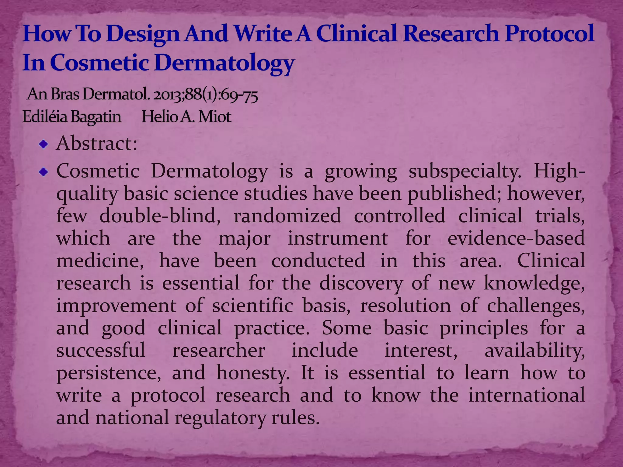 Abstract:
Cosmetic Dermatology is a growing subspecialty. High-
quality basic science studies have been published; however,
few double-blind, randomized controlled clinical trials,
which are the major instrument for evidence-based
medicine, have been conducted in this area. Clinical
research is essential for the discovery of new knowledge,
improvement of scientific basis, resolution of challenges,
and good clinical practice. Some basic principles for a
successful researcher include interest, availability,
persistence, and honesty. It is essential to learn how to
write a protocol research and to know the international
and national regulatory rules.
 