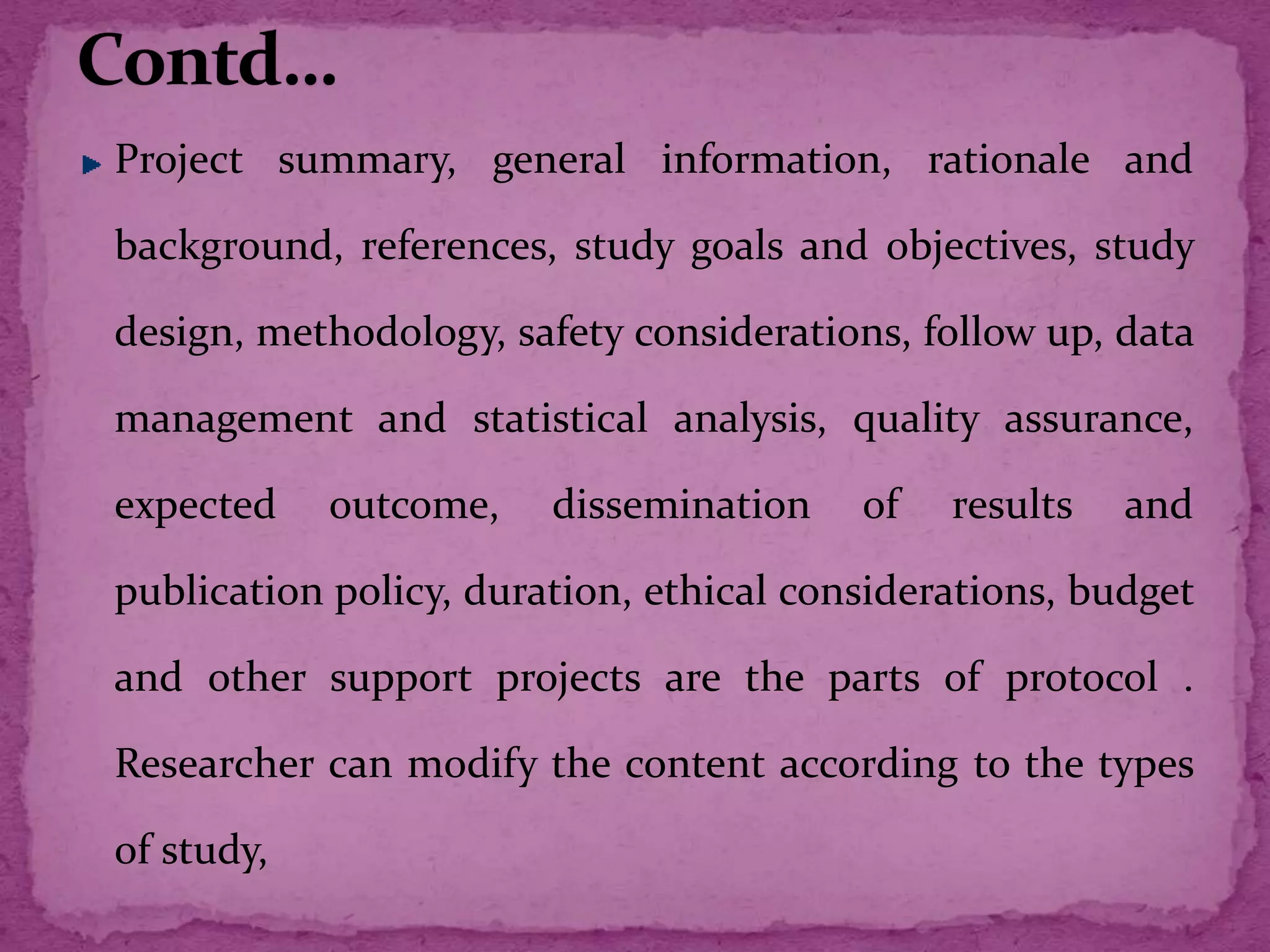 Project summary, general information, rationale and
background, references, study goals and objectives, study
design, methodology, safety considerations, follow up, data
management and statistical analysis, quality assurance,
expected outcome, dissemination of results and
publication policy, duration, ethical considerations, budget
and other support projects are the parts of protocol .
Researcher can modify the content according to the types
of study,
 