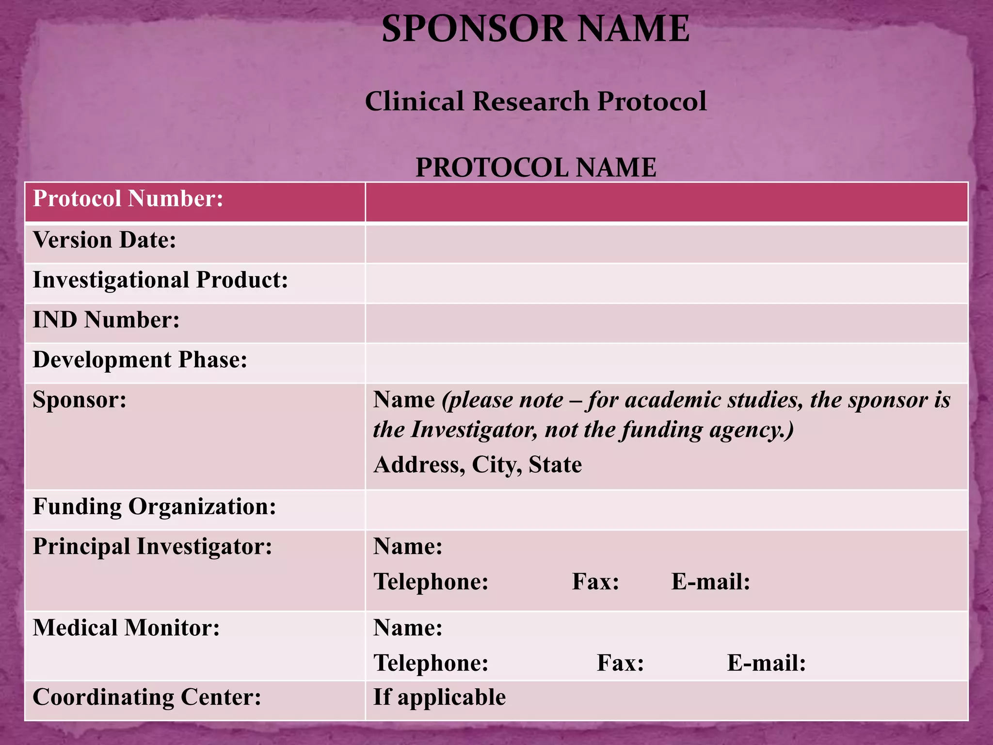 Protocol Number:
Version Date:
Investigational Product:
IND Number:
Development Phase:
Sponsor: Name (please note – for academic studies, the sponsor is
the Investigator, not the funding agency.)
Address, City, State
Funding Organization:
Principal Investigator: Name:
Telephone: Fax: E-mail:
Medical Monitor: Name:
Telephone: Fax: E-mail:
Coordinating Center: If applicable
SPONSOR NAME
Clinical Research Protocol
PROTOCOL NAME
 