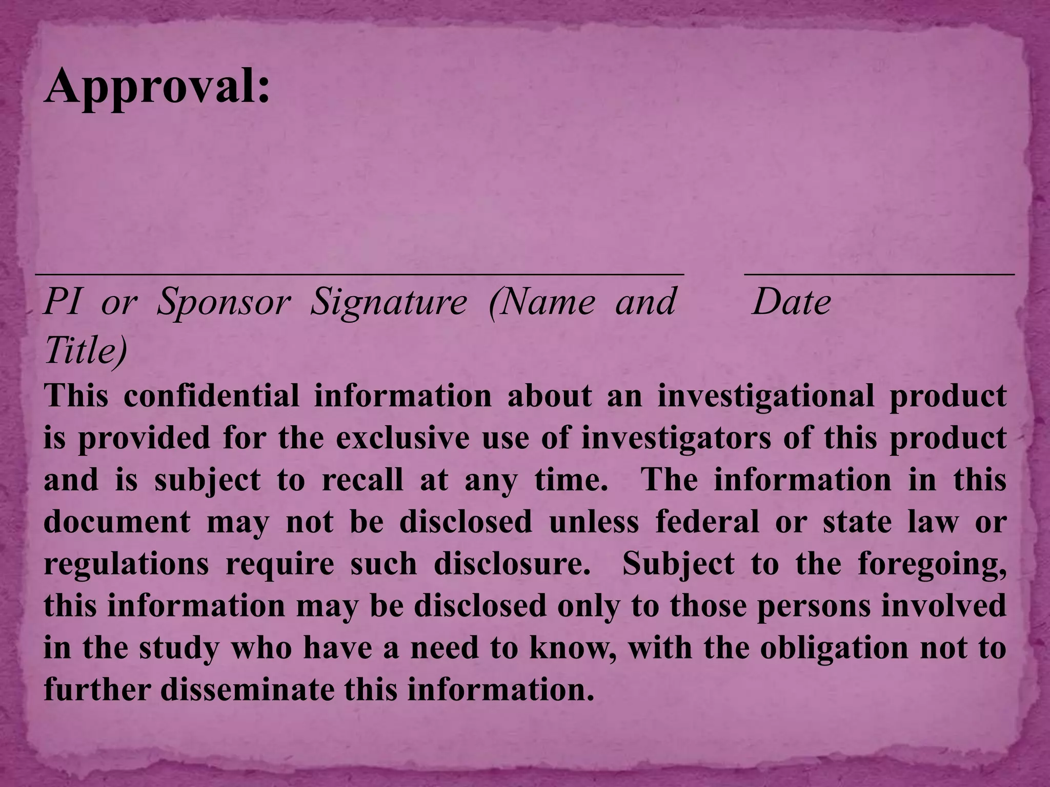 Approval:
PI or Sponsor Signature (Name and
Title)
Date
This confidential information about an investigational product
is provided for the exclusive use of investigators of this product
and is subject to recall at any time. The information in this
document may not be disclosed unless federal or state law or
regulations require such disclosure. Subject to the foregoing,
this information may be disclosed only to those persons involved
in the study who have a need to know, with the obligation not to
further disseminate this information.
 