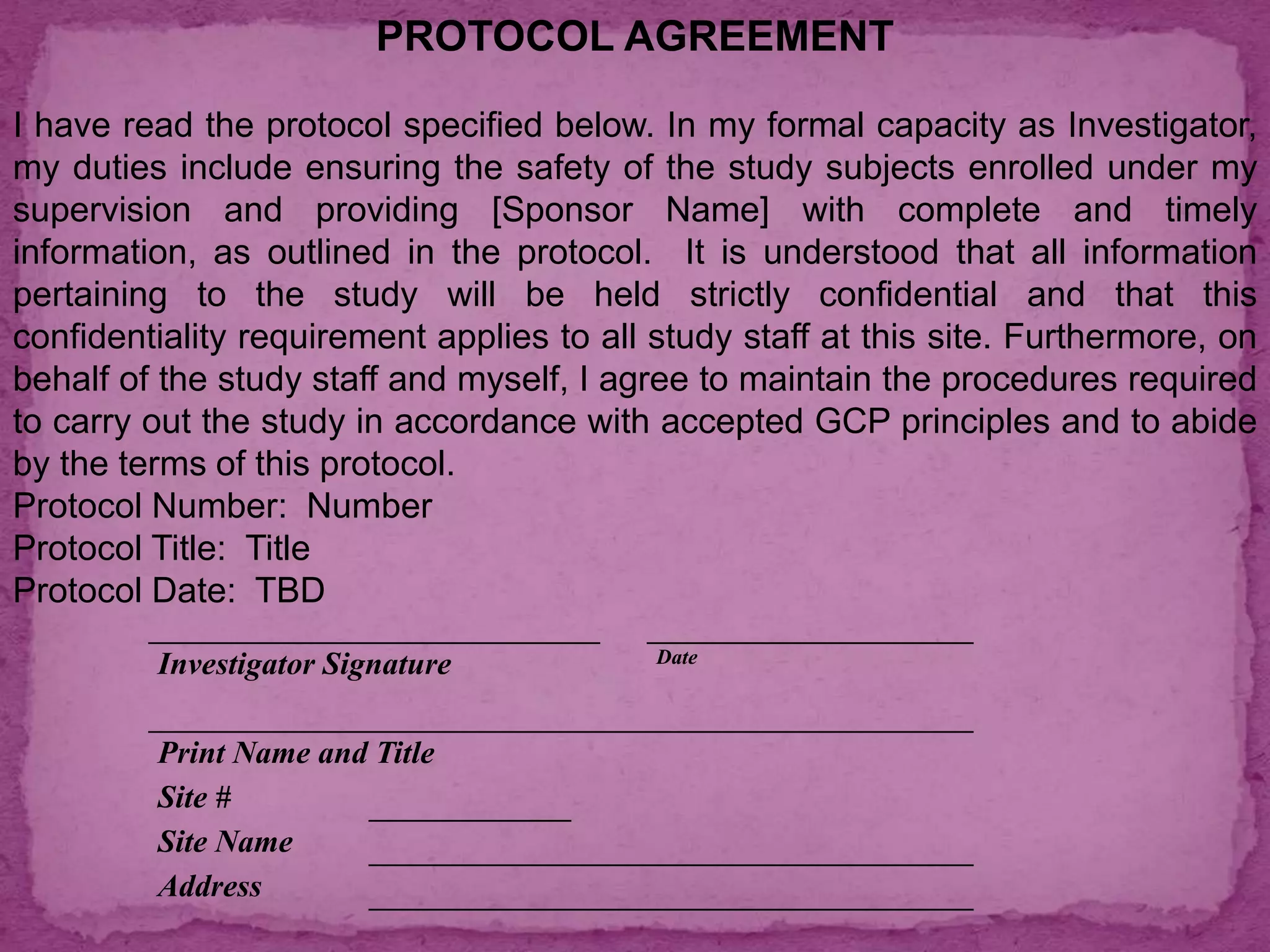 PROTOCOL AGREEMENT
I have read the protocol specified below. In my formal capacity as Investigator,
my duties include ensuring the safety of the study subjects enrolled under my
supervision and providing [Sponsor Name] with complete and timely
information, as outlined in the protocol. It is understood that all information
pertaining to the study will be held strictly confidential and that this
confidentiality requirement applies to all study staff at this site. Furthermore, on
behalf of the study staff and myself, I agree to maintain the procedures required
to carry out the study in accordance with accepted GCP principles and to abide
by the terms of this protocol.
Protocol Number: Number
Protocol Title: Title
Protocol Date: TBD
Investigator Signature Date
Print Name and Title
Site #
Site Name
Address
 