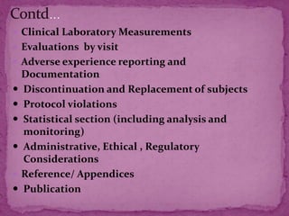  Clinical Laboratory Measurements
 Evaluations by visit
 Adverse experience reporting and
Documentation
 Discontinuation and Replacement of subjects
 Protocol violations
 Statistical section (including analysis and
monitoring)
 Administrative, Ethical , Regulatory
Considerations
 Reference/ Appendices
 Publication
 