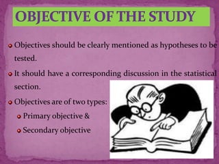 Objectives should be clearly mentioned as hypotheses to be
tested.
It should have a corresponding discussion in the statistical
section.
Objectives are of two types:
Primary objective &
Secondary objective
 