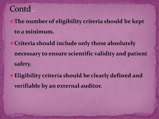 The number of eligibility criteria should be kept
to a minimum.
Criteria should include only those absolutely
necessary to ensure scientific validity and patient
safety.
Eligibility criteria should be clearly defined and
verifiable by an external auditor.
 