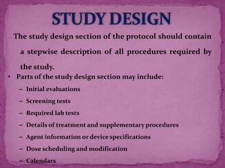 The study design section of the protocol should contain
a stepwise description of all procedures required by
the study.
• Parts of the study design section may include:
– Initial evaluations
– Screening tests
– Required lab tests
– Details of treatment and supplementary procedures
– Agent information or device specifications
– Dose scheduling and modification
– Calendars
 
