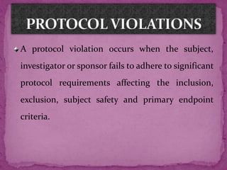 A protocol violation occurs when the subject,
investigator or sponsor fails to adhere to significant
protocol requirements affecting the inclusion,
exclusion, subject safety and primary endpoint
criteria.
 