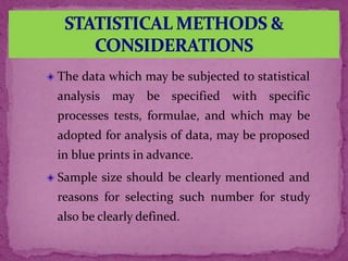 The data which may be subjected to statistical
analysis may be specified with specific
processes tests, formulae, and which may be
adopted for analysis of data, may be proposed
in blue prints in advance.
Sample size should be clearly mentioned and
reasons for selecting such number for study
also be clearly defined.
 