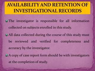 The investigator is responsible for all information
collected on subjects enrolled in this study.
All data collected during the course of this study must
be reviewed and verified for completeness and
accuracy by the investigator.
A copy of case report form should be with investigators
at the completion of study.
 