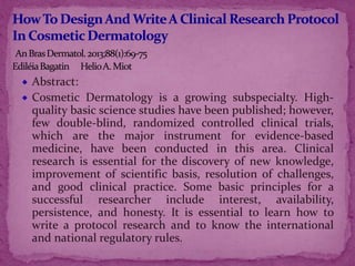 Abstract:
Cosmetic Dermatology is a growing subspecialty. High-
quality basic science studies have been published; however,
few double-blind, randomized controlled clinical trials,
which are the major instrument for evidence-based
medicine, have been conducted in this area. Clinical
research is essential for the discovery of new knowledge,
improvement of scientific basis, resolution of challenges,
and good clinical practice. Some basic principles for a
successful researcher include interest, availability,
persistence, and honesty. It is essential to learn how to
write a protocol research and to know the international
and national regulatory rules.
 