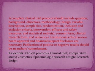 A complete clinical trial protocol should include question,
background, objectives, methodology (design, variable
description, sample size, randomization, inclusion and
exclusion criteria, intervention, efficacy and safety
measures, and statistical analysis), consent form, clinical
research form, and references. Institutional ethical review
board approval and financial support disclosure are
necessary. Publication of positive or negative results should
be an authors' commitment.
 Keywords: Clinical protocols; Clinical trial; Comparative
study; Cosmetics; Epidemiologic research design; Research
design
 