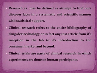 Research as may be defined as attempt to find out/
discover facts in a systematic and scientific manner
with statistical support.
Clinical research refers to the entire bibliography of
drug/device/biology or in fact any test article from it’s
inception in the lab to it’s introduction to the
consumer market and beyond.
Clinical trials are parts of clinical research in which
experiments are done on human participants.
 