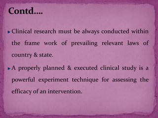 Clinical research must be always conducted within
the frame work of prevailing relevant laws of
country & state.
A properly planned & executed clinical study is a
powerful experiment technique for assessing the
efficacy of an intervention.
 