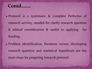 Protocol is a systematic & complete Performa of
research activity, needed for clarify research question
& ethical consideration & useful to applying for
funding.
Problem identification, literature review, developing
research question and statistical hypothesis are the
main steps for preparing research protocol.
 