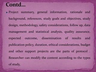 Project summary, general information, rationale and
background, references, study goals and objectives, study
design, methodology, safety considerations, follow up, data
management and statistical analysis, quality assurance,
expected outcome, dissemination of results and
publication policy, duration, ethical considerations, budget
and other support projects are the parts of protocol .
Researcher can modify the content according to the types
of study,
 