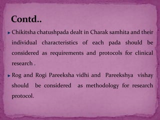 Chikitsha chatushpada dealt in Charak samhita and their
individual characteristics of each pada should be
considered as requirements and protocols for clinical
research .
Rog and Rogi Pareeksha vidhi and Pareekshya vishay
should be considered as methodology for research
protocol.
 